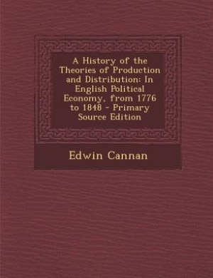 A History of the Theories of Production and Distribution: In English Political Economy, from 1776 to 1848 - Primary Source Edition