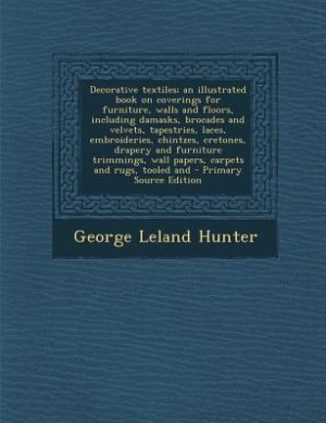 Decorative textiles; an illustrated book on coverings for furniture, walls and floors, including damasks, brocades and velvets, tapestries, laces, embroideries, chintzes, cretones, drapery and furniture trimmings, wall papers, carpets and rugs, tooled and