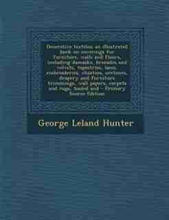 Decorative textiles; an illustrated book on coverings for furniture, walls and floors, including damasks, brocades and velvets, tapestries, laces, embroideries, chintzes, cretones, drapery and furniture trimmings, wall papers, carpets and rugs, tooled and by George Leland Hunter