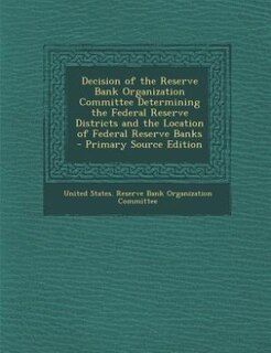 Front cover_Decision of the Reserve Bank Organization Committee Determining the Federal Reserve Districts and the Location of Federal Reserve Banks - Primary Source Edition