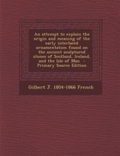 Front cover_An attempt to explain the origin and meaning of the early interlaced ornamentation found on the ancient sculptured stones of Scotland, Ireland, and the Isle of Man  - Primary Source Edition