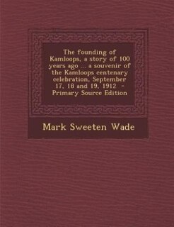 The founding of Kamloops, a story of 100 years ago ... a souvenir of the Kamloops centenary celebration, September 17, 18 and 19, 1912  - Primary Source Edition