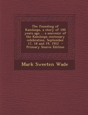 The founding of Kamloops, a story of 100 years ago ... a souvenir of the Kamloops centenary celebration, September 17, 18 and 19, 1912  - Primary Source Edition