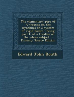 The elementary part of A treatise on the dynamics of a system of rigid bodies: being part I. of a treatise on the whole subject  - Primary Source Edition