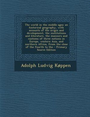 The world in the middle ages: an historical geography, with accounts of the origin and development, the institutions and literatu
