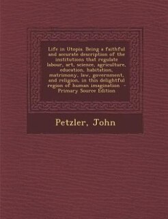Life in Utopia. Being a faithful and accurate description of the institutions that regulate labour, art, science, agriculture, education, habitation, matrimony, law, government, and religion, in this delightful region of human imagination  - Primary Sourc
