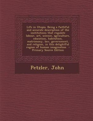 Life in Utopia. Being a faithful and accurate description of the institutions that regulate labour, art, science, agriculture, education, habitation, matrimony, law, government, and religion, in this delightful region of human imagination  - Primary Sourc