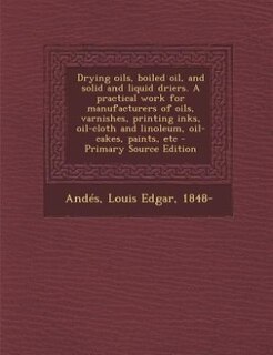 Drying oils, boiled oil, and solid and liquid driers. A practical work for manufacturers of oils, varnishes, printing inks, oil-cloth and linoleum, oil-cakes, paints, etc - Primary Source Edition