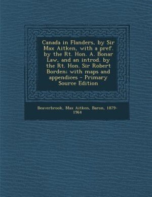 Canada in Flanders, by Sir Max Aitken, with a pref. by the Rt. Hon. A. Bonar Law, and an introd. by the Rt. Hon. Sir Robert Borden; with maps and appendices - Primary Source Edition