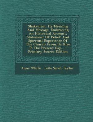 Shakerism, Its Meaning And Message: Embracing An Historical Account, Statement Of Belief And Spiritual Experience Of The Church From It
