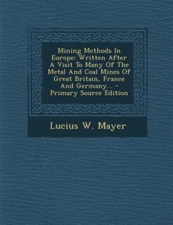 Mining Methods In Europe: Written After A Visit To Many Of The Metal And Coal Mines Of Great Britain, France And Germany... -