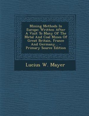 Mining Methods In Europe: Written After A Visit To Many Of The Metal And Coal Mines Of Great Britain, France And Germany... -
