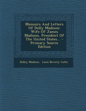 Memoirs And Letters Of Dolly Madison: Wife Of James Madison, President Of The United States... - Primary Source Edition