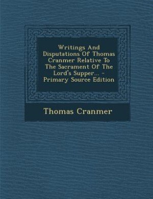 Writings And Disputations Of Thomas Cranmer Relative To The Sacrament Of The Lord's Supper... - Primary Source Edition