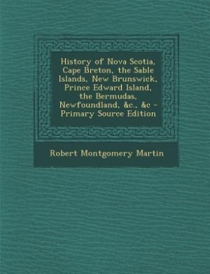 History of Nova Scotia, Cape Breton, the Sable Islands, New Brunswick, Prince Edward Island, the Bermudas, Newfoundland, &c., &c - Primary Source Edition