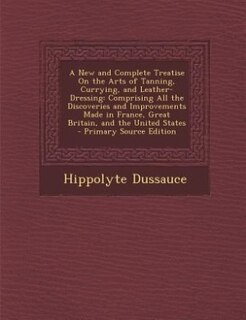 A New and Complete Treatise On the Arts of Tanning, Currying, and Leather-Dressing: Comprising All the Discoveries and Improvements Made in France, Great Britain, and the United State