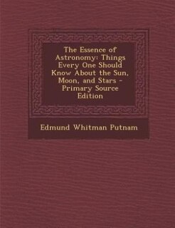 The Essence of Astronomy: Things Every One Should Know About the Sun, Moon, and Stars - Primary Source Edition