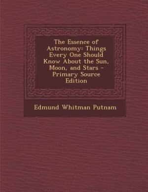 The Essence of Astronomy: Things Every One Should Know About the Sun, Moon, and Stars - Primary Source Edition