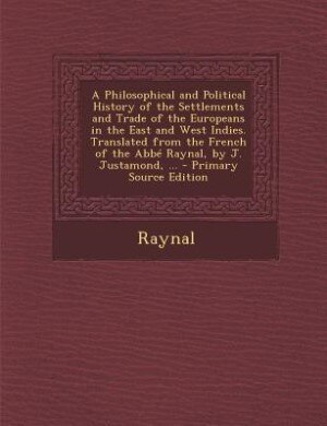 A Philosophical and Political History of the Settlements and Trade of the Europeans in the East and West Indies. Translated from the French of the Abbé Raynal, by J. Justamond, ... - Primary Source Edition
