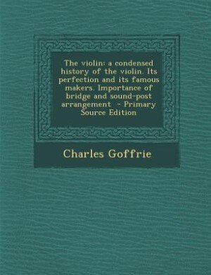 The violin: a condensed history of the violin. Its perfection and its famous makers. Importance of bridge and s