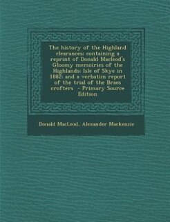 The history of the Highland clearances; containing a reprint of Donald Macleod's Gloomy memoiries of the Highlands; Isle of Skye in 1882; and a verbatim report of the trial of the Braes crofters