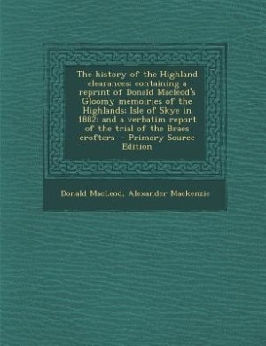 The history of the Highland clearances; containing a reprint of Donald Macleod's Gloomy memoiries of the Highlands; Isle of Skye in 1882; and a verbatim report of the trial of the Braes crofters
