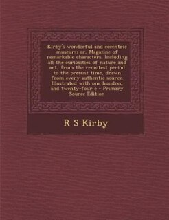 Kirby's wonderful and eccentric museum; or, Magazine of remarkable characters. Including all the curiosities of nature and art, from the remotest period to the present time, drawn from every authentic source. Illustrated with one hundred and twenty-four e