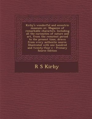 Kirby's wonderful and eccentric museum; or, Magazine of remarkable characters. Including all the curiosities of nature and art, from the remotest period to the present time, drawn from every authentic source. Illustrated with one hundred and twenty-four e