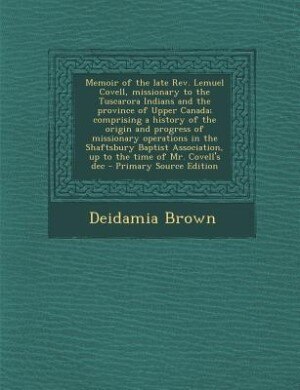 Memoir of the late Rev. Lemuel Covell, missionary to the Tuscarora Indians and the province of Upper Canada; comprising a history of the origin and progress of missionary operations in the Shaftsbury Baptist Association, up to the time of Mr. Covell's dec