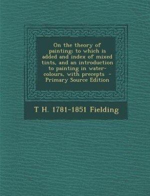 On the theory of painting; to which is added and index of mixed tints, and an introduction to painting in water-colours, with precepts  - Primary Source Edition