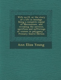 Wife no.19, or the story of a life in bondage. Being a complete exposé of Mormonism, and revealing the sorrows, sacrifices and sufferings of women in polygamy  - Primary Source Edition