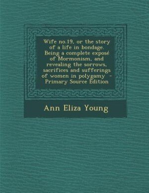 Wife no.19, or the story of a life in bondage. Being a complete exposé of Mormonism, and revealing the sorrows, sacrifices and sufferings of women in polygamy  - Primary Source Edition