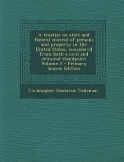 A treatise on state and federal control of persons and property in the United States, considered from both a civil and criminal standpoint Volume 2 - Primary Source Edition