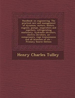 Handbook on engineering. The practical care and management of dynamos, motors, boilers, engines, pumps, inspirators and injectors, refrigerating machinery, hydraulic elevators, electric elevators, air compressors, rope transmission and all branches of ste