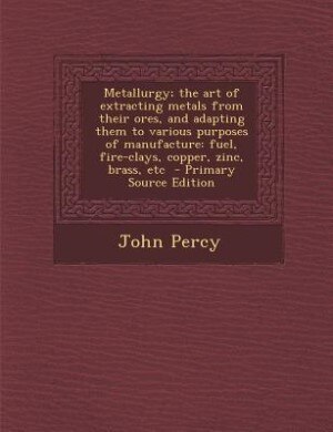 Metallurgy; the art of extracting metals from their ores, and adapting them to various purposes of manufacture: fuel, fire-clays, copper, zinc, brass, etc