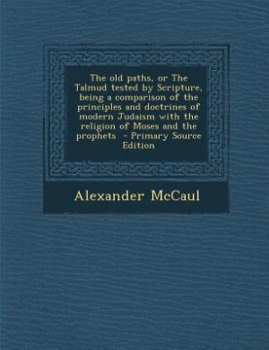 The old paths, or The Talmud tested by Scripture, being a comparison of the principles and doctrines of modern Judaism with the religion of Moses and the prophets  - Primary Source Edition
