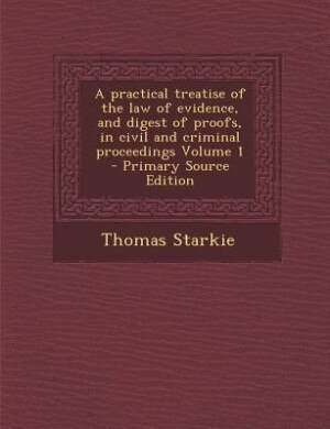 A practical treatise of the law of evidence, and digest of proofs, in civil and criminal proceedings Volume 1 - Primary Source Edition