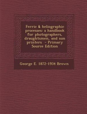 Ferric & heliographic processes: a handbook for photographers, draughtsmen, and sun printers  - Primary Source Edition