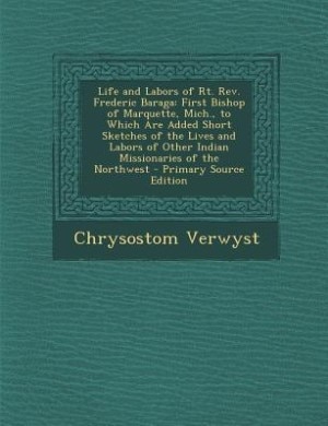 Life and Labors of Rt. Rev. Frederic Baraga: First Bishop of Marquette, Mich., to Which Are Added Short Sketches of the Lives and Labors of Othe