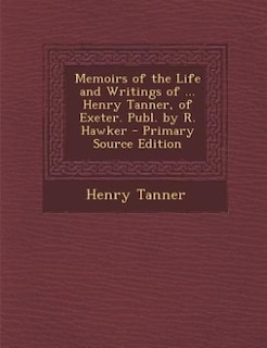 Memoirs of the Life and Writings of ... Henry Tanner, of Exeter. Publ. by R. Hawker - Primary Source Edition