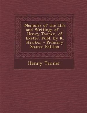 Memoirs of the Life and Writings of ... Henry Tanner, of Exeter. Publ. by R. Hawker - Primary Source Edition