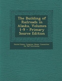 The Building of Railroads in Alaska, Volumes 1-9 - Primary Source Edition