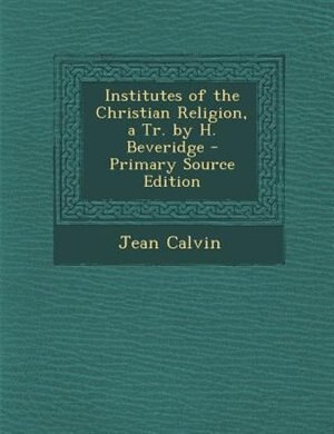 Institutes of the Christian Religion, a Tr. by H. Beveridge - Primary Source Edition