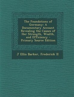 The Foundations of Germany: A Documentary Account Revealing the Causes of Her Strength, Wealth, and Efficiency - Primary Source