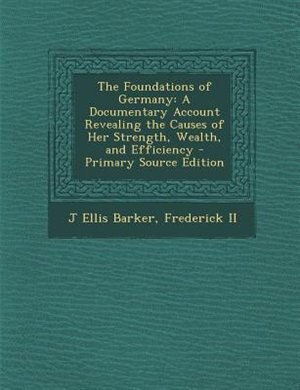 The Foundations of Germany: A Documentary Account Revealing the Causes of Her Strength, Wealth, and Efficiency - Primary Source