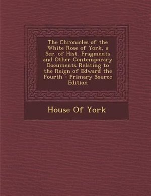 Front cover_The Chronicles of the White Rose of York, a Ser. of Hist. Fragments and Other Contemporary Documents Relating to the Reign of Edward the Fourth - Primary Source Edition