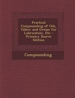 Practical Compounding of Oils, Tallow and Grease for Lubrication, Etc - Primary Source Edition