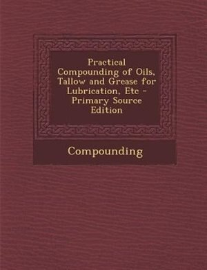 Practical Compounding of Oils, Tallow and Grease for Lubrication, Etc - Primary Source Edition