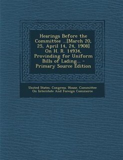 Front cover_Hearings Before the Committee ...[March 20, 25, April 14, 24, 1908] On H. R. 14934, Provinding for Uniform Bills of Lading... - Primary Source Edition