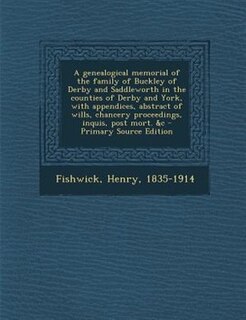 A genealogical memorial of the family of Buckley of Derby and Saddleworth in the counties of Derby and York, with appendices, abstract of wills, chancery proceedings, inquis, post mort. &c
